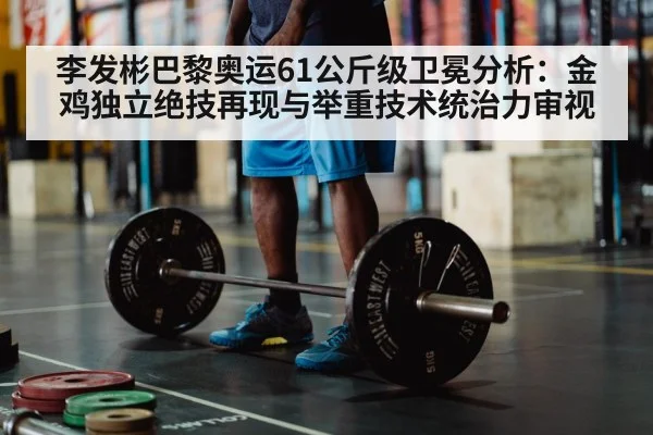 李发彬巴黎奥运61公斤级卫冕分析：金鸡独立绝技再现与举重技术统治力审视