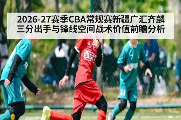 2026-27赛季CBA常规赛新疆广汇齐麟三分出手与锋线空间战术价值前瞻分析